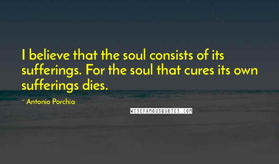 Antonio Porchia Quotes: I believe that the soul consists of its sufferings. For the soul that cures its own sufferings dies.