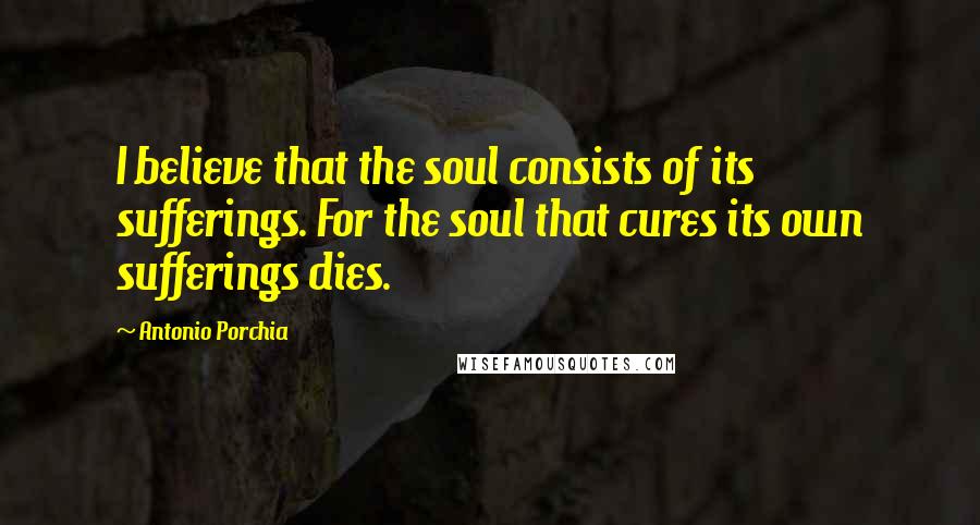 Antonio Porchia Quotes: I believe that the soul consists of its sufferings. For the soul that cures its own sufferings dies.