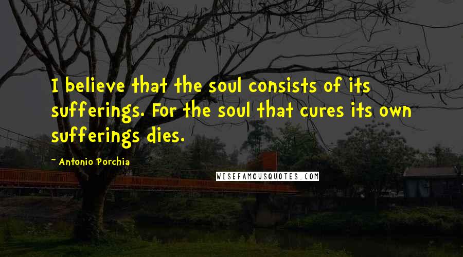 Antonio Porchia Quotes: I believe that the soul consists of its sufferings. For the soul that cures its own sufferings dies.