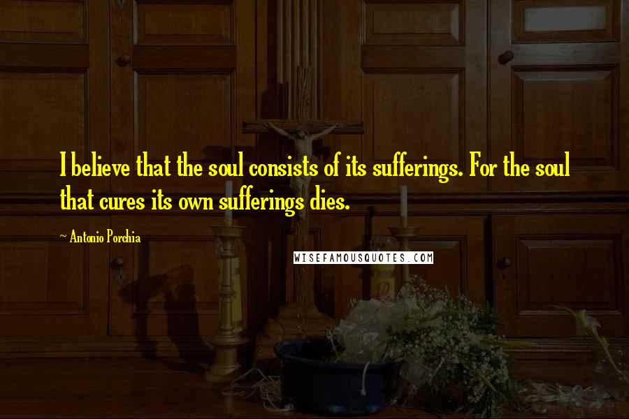 Antonio Porchia Quotes: I believe that the soul consists of its sufferings. For the soul that cures its own sufferings dies.