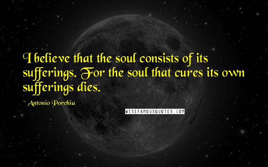 Antonio Porchia Quotes: I believe that the soul consists of its sufferings. For the soul that cures its own sufferings dies.