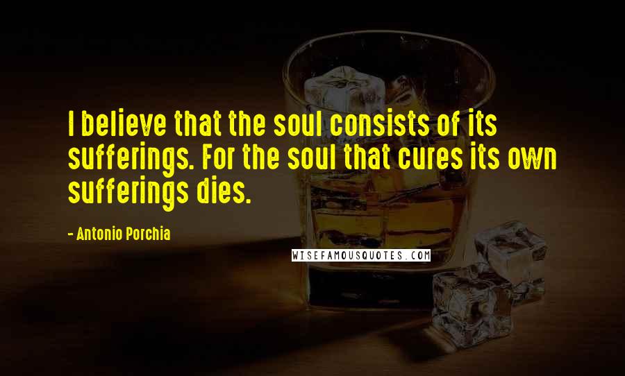 Antonio Porchia Quotes: I believe that the soul consists of its sufferings. For the soul that cures its own sufferings dies.