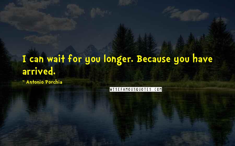 Antonio Porchia Quotes: I can wait for you longer. Because you have arrived.
