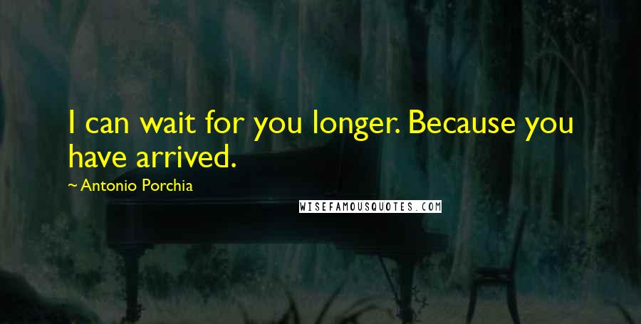 Antonio Porchia Quotes: I can wait for you longer. Because you have arrived.