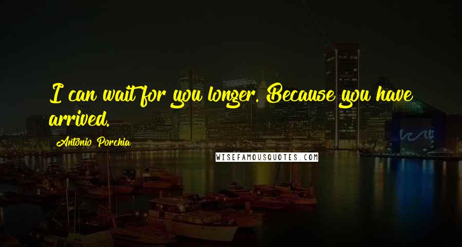Antonio Porchia Quotes: I can wait for you longer. Because you have arrived.
