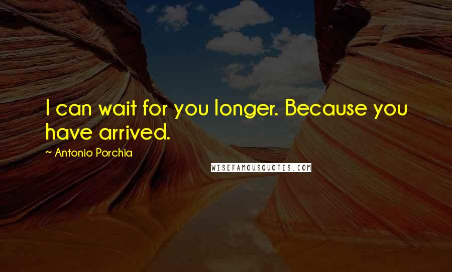 Antonio Porchia Quotes: I can wait for you longer. Because you have arrived.