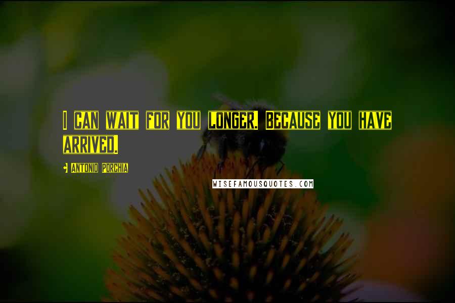 Antonio Porchia Quotes: I can wait for you longer. Because you have arrived.