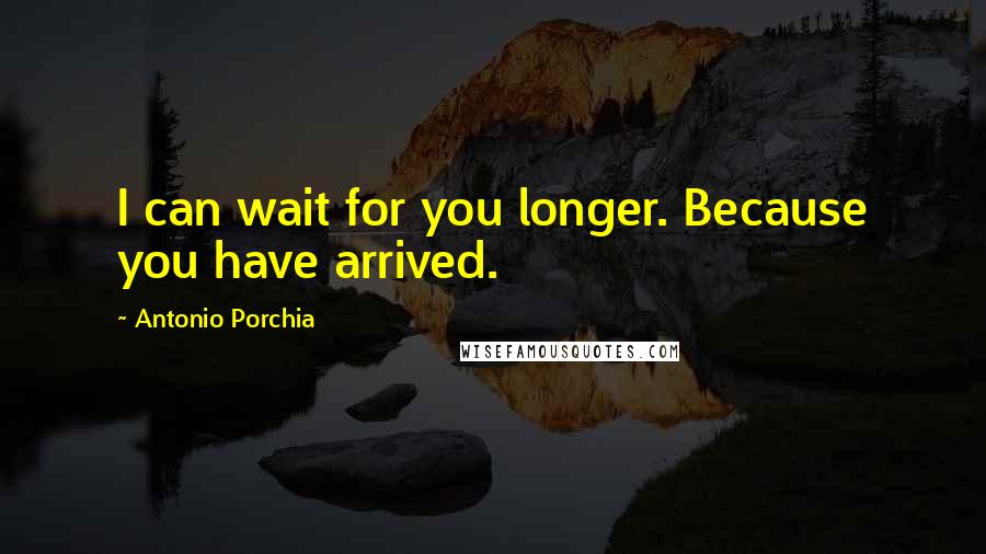 Antonio Porchia Quotes: I can wait for you longer. Because you have arrived.