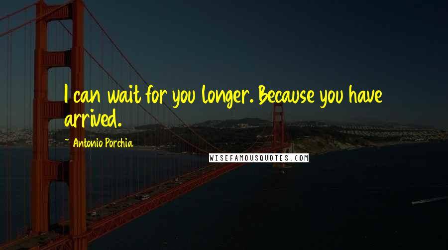 Antonio Porchia Quotes: I can wait for you longer. Because you have arrived.