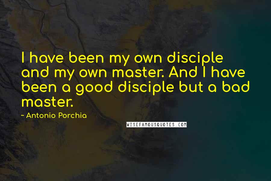 Antonio Porchia Quotes: I have been my own disciple and my own master. And I have been a good disciple but a bad master.