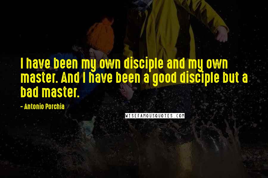 Antonio Porchia Quotes: I have been my own disciple and my own master. And I have been a good disciple but a bad master.