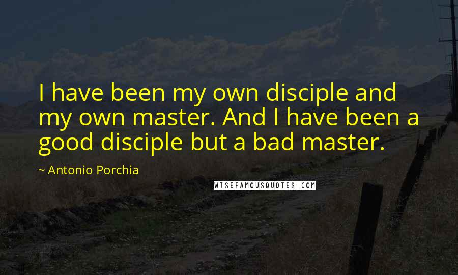 Antonio Porchia Quotes: I have been my own disciple and my own master. And I have been a good disciple but a bad master.