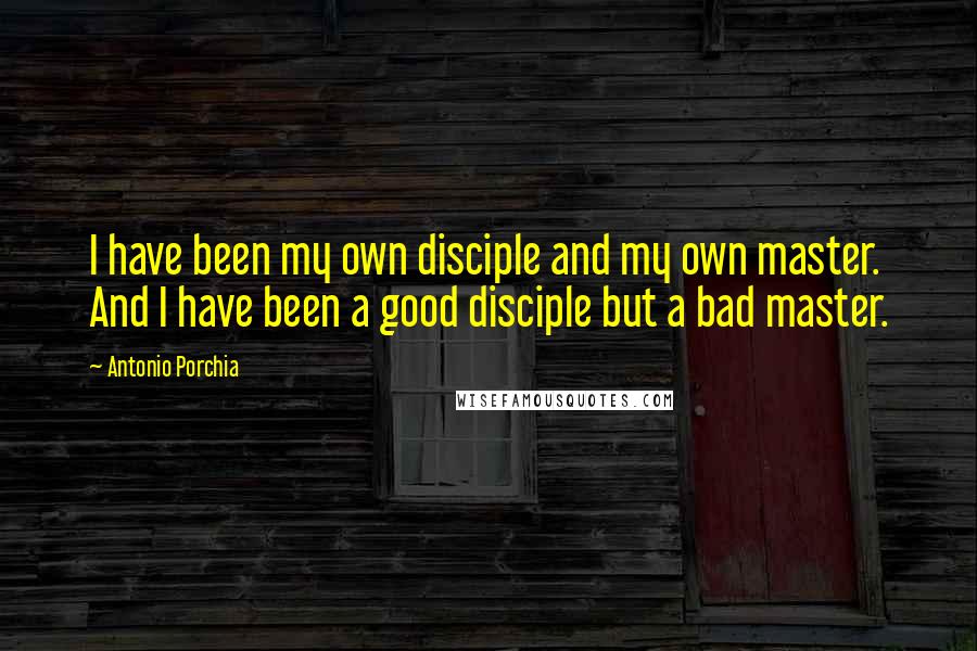 Antonio Porchia Quotes: I have been my own disciple and my own master. And I have been a good disciple but a bad master.