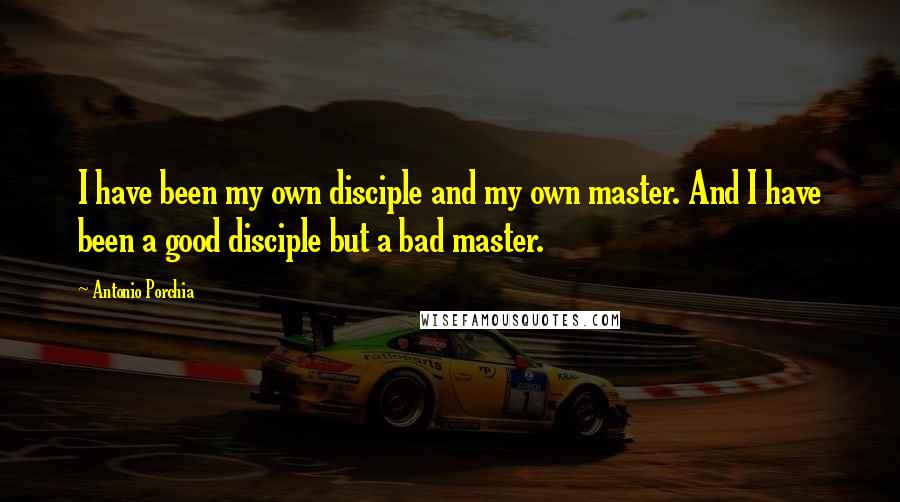 Antonio Porchia Quotes: I have been my own disciple and my own master. And I have been a good disciple but a bad master.