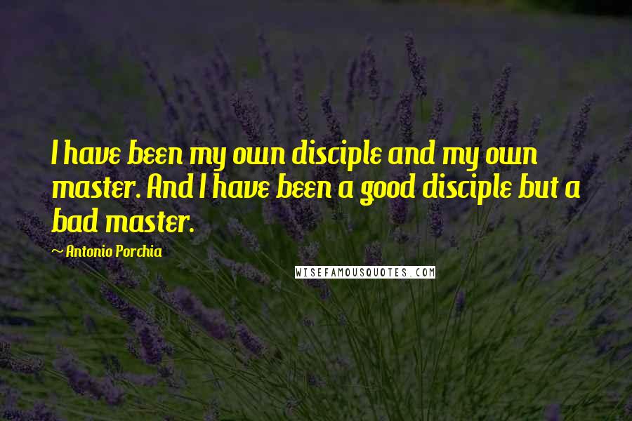 Antonio Porchia Quotes: I have been my own disciple and my own master. And I have been a good disciple but a bad master.