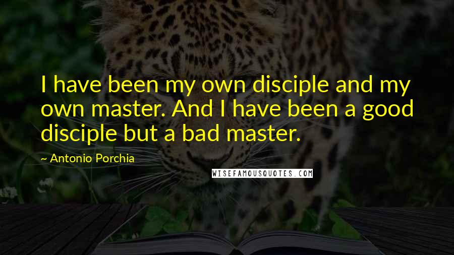 Antonio Porchia Quotes: I have been my own disciple and my own master. And I have been a good disciple but a bad master.