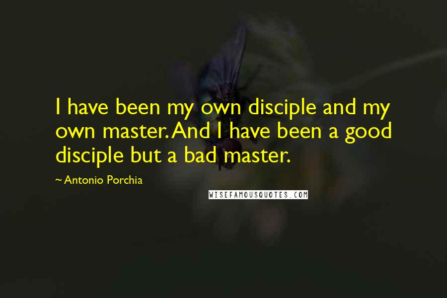 Antonio Porchia Quotes: I have been my own disciple and my own master. And I have been a good disciple but a bad master.