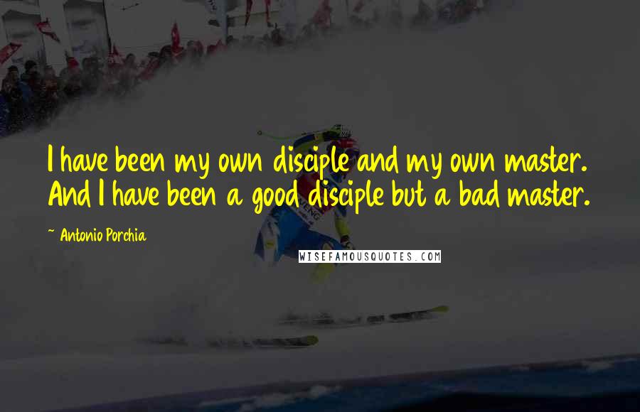 Antonio Porchia Quotes: I have been my own disciple and my own master. And I have been a good disciple but a bad master.