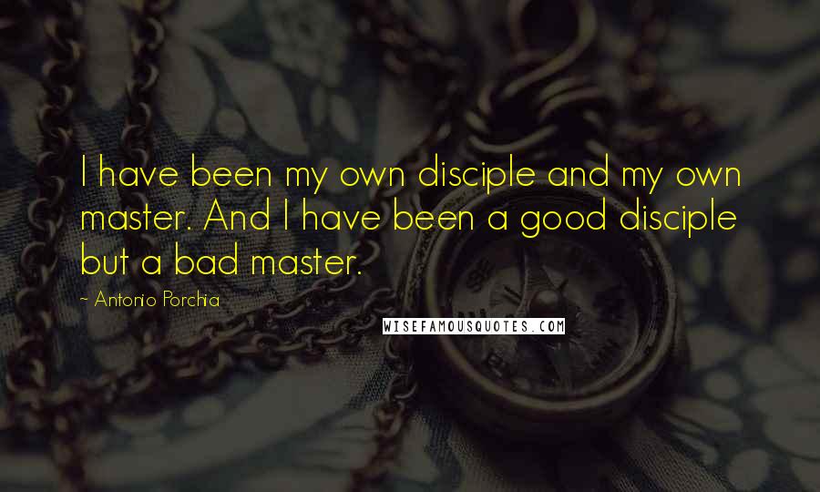 Antonio Porchia Quotes: I have been my own disciple and my own master. And I have been a good disciple but a bad master.