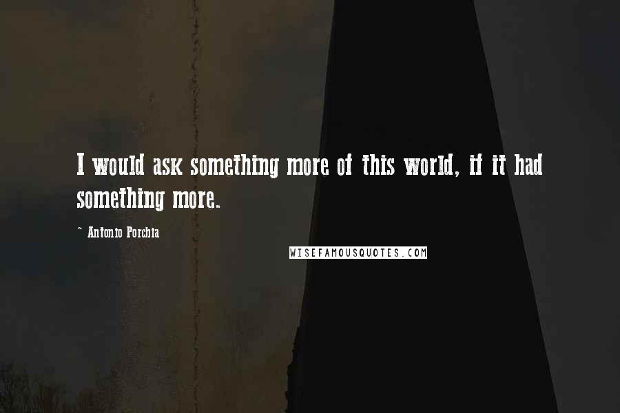 Antonio Porchia Quotes: I would ask something more of this world, if it had something more.