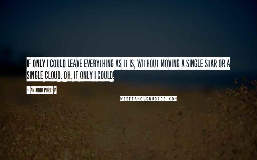 Antonio Porchia Quotes: If only I could leave everything as it is, without moving a single star or a single cloud. Oh, if only I could!
