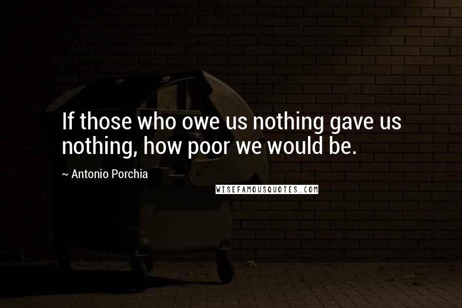 Antonio Porchia Quotes: If those who owe us nothing gave us nothing, how poor we would be.