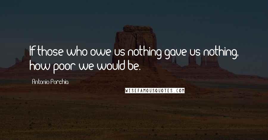 Antonio Porchia Quotes: If those who owe us nothing gave us nothing, how poor we would be.