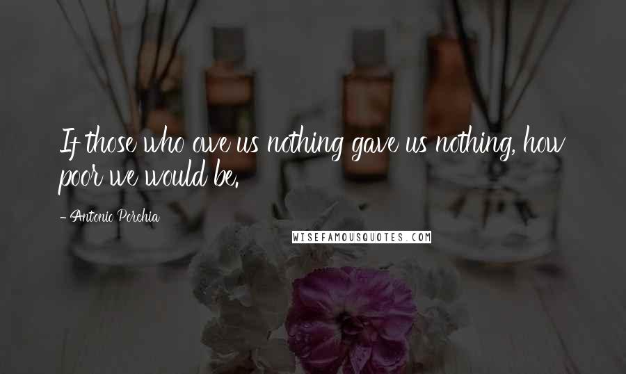 Antonio Porchia Quotes: If those who owe us nothing gave us nothing, how poor we would be.