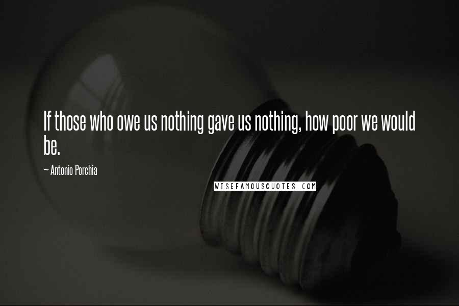 Antonio Porchia Quotes: If those who owe us nothing gave us nothing, how poor we would be.