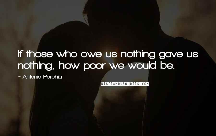 Antonio Porchia Quotes: If those who owe us nothing gave us nothing, how poor we would be.