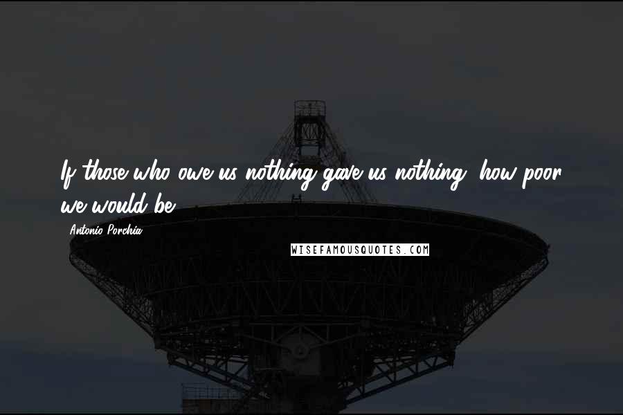 Antonio Porchia Quotes: If those who owe us nothing gave us nothing, how poor we would be.