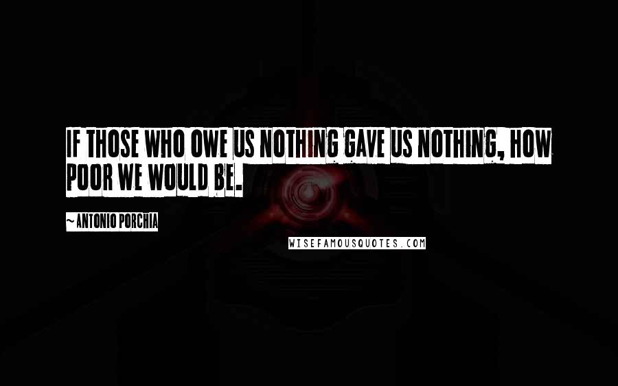 Antonio Porchia Quotes: If those who owe us nothing gave us nothing, how poor we would be.