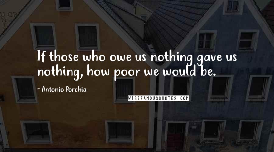 Antonio Porchia Quotes: If those who owe us nothing gave us nothing, how poor we would be.