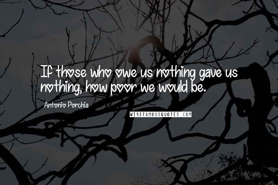 Antonio Porchia Quotes: If those who owe us nothing gave us nothing, how poor we would be.