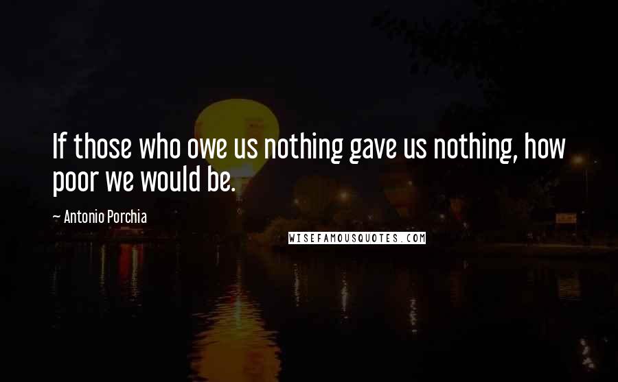 Antonio Porchia Quotes: If those who owe us nothing gave us nothing, how poor we would be.