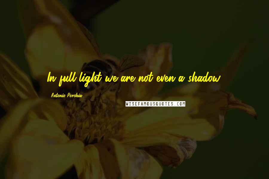 Antonio Porchia Quotes: In full light we are not even a shadow.