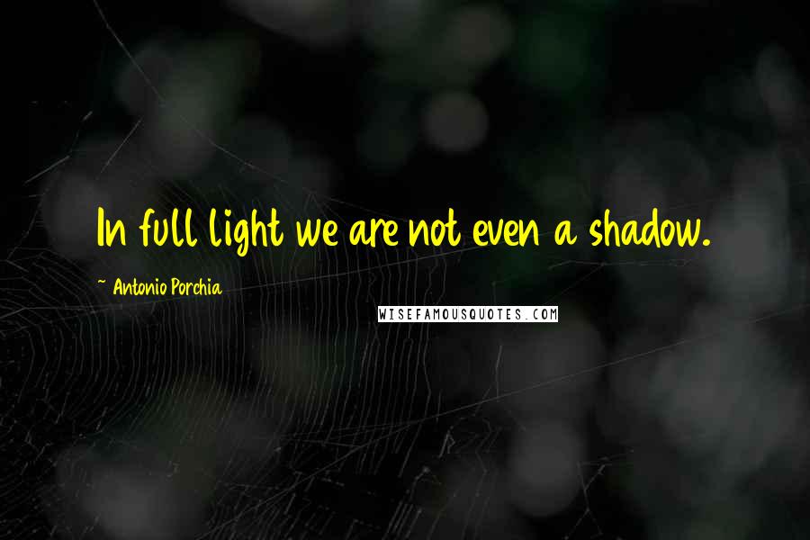 Antonio Porchia Quotes: In full light we are not even a shadow.