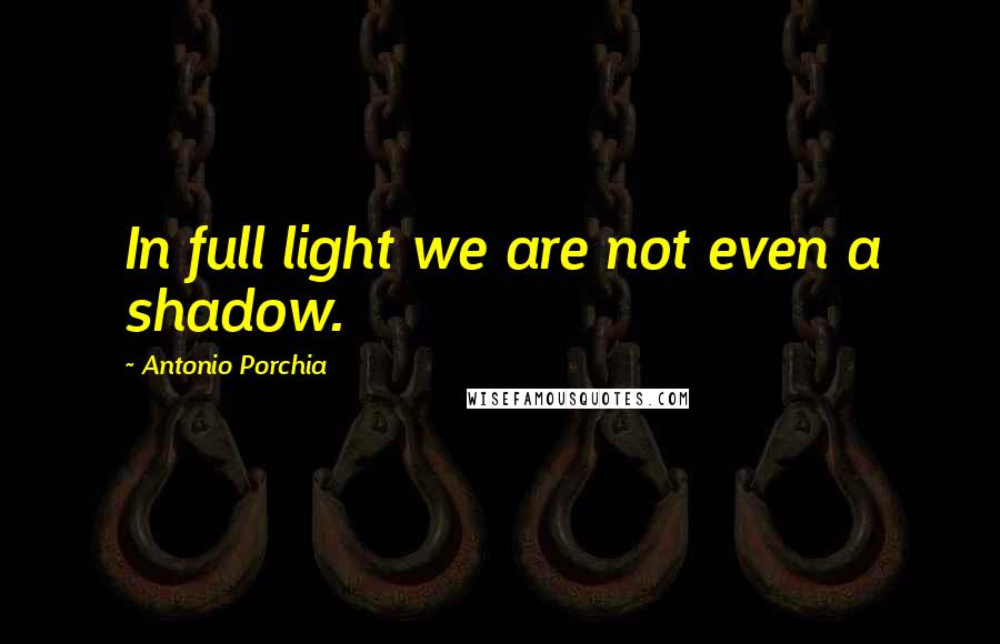 Antonio Porchia Quotes: In full light we are not even a shadow.