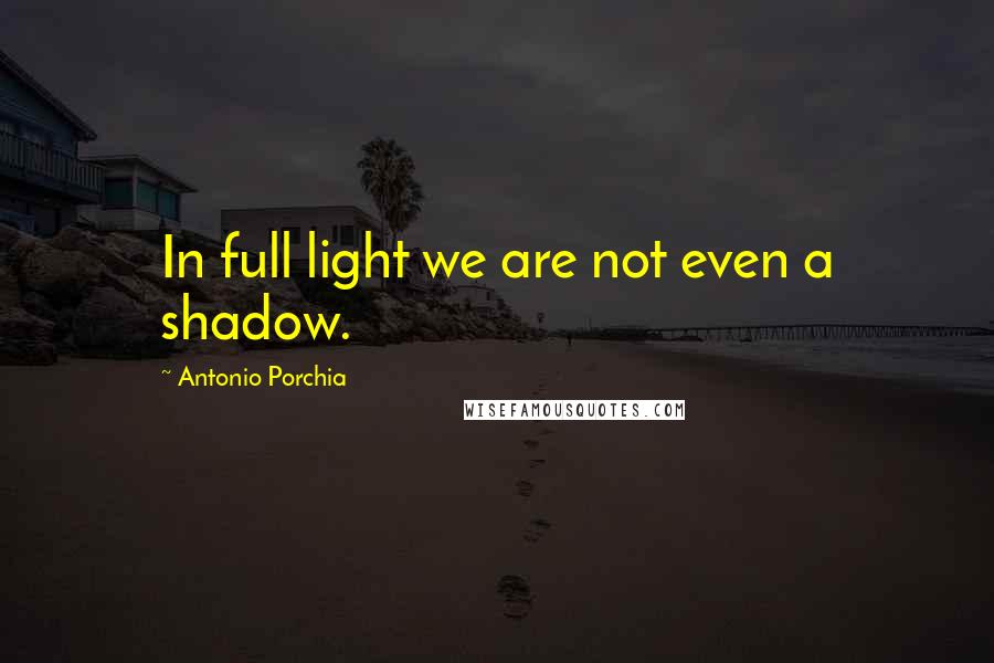 Antonio Porchia Quotes: In full light we are not even a shadow.