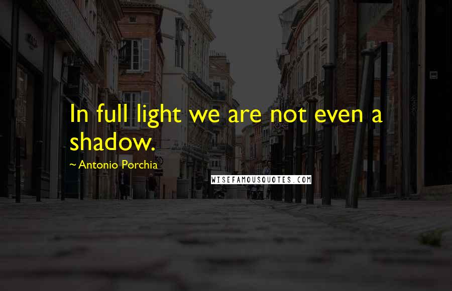 Antonio Porchia Quotes: In full light we are not even a shadow.
