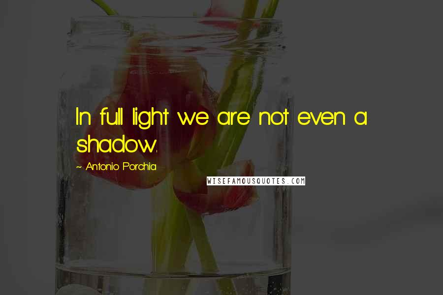 Antonio Porchia Quotes: In full light we are not even a shadow.