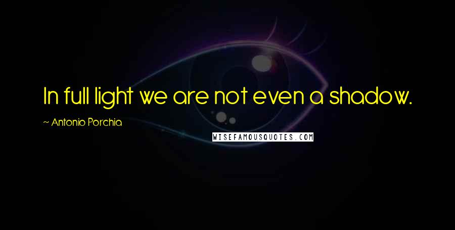 Antonio Porchia Quotes: In full light we are not even a shadow.