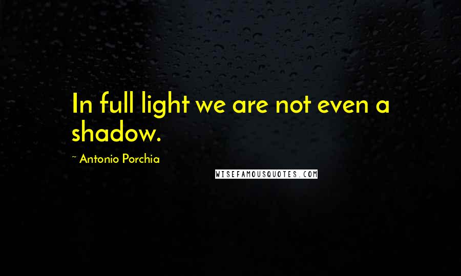 Antonio Porchia Quotes: In full light we are not even a shadow.