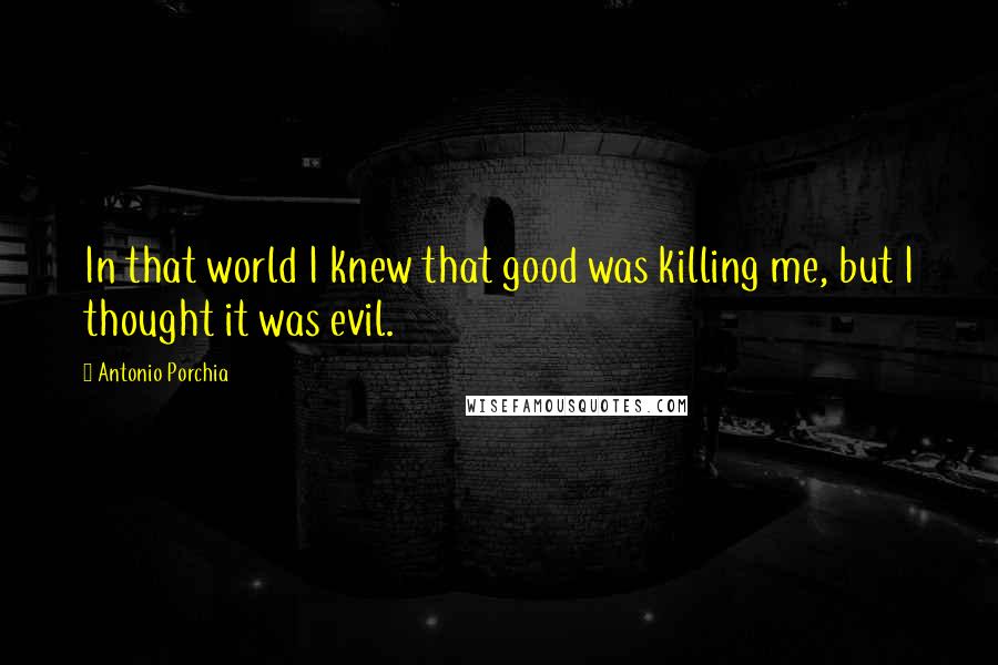 Antonio Porchia Quotes: In that world I knew that good was killing me, but I thought it was evil.