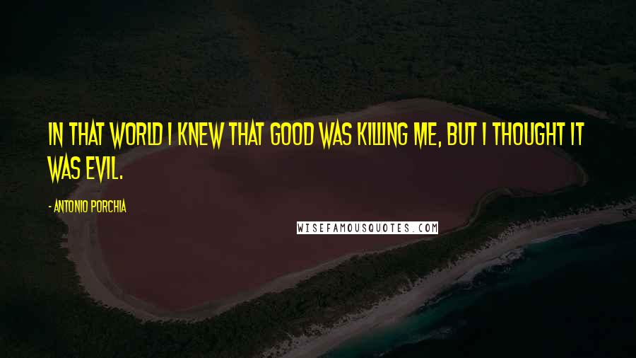 Antonio Porchia Quotes: In that world I knew that good was killing me, but I thought it was evil.