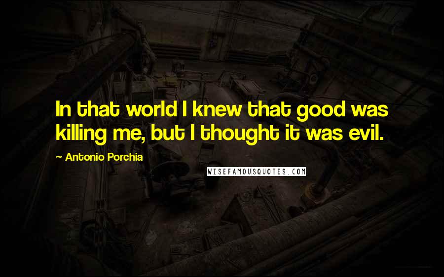 Antonio Porchia Quotes: In that world I knew that good was killing me, but I thought it was evil.