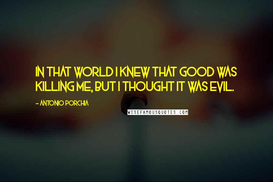 Antonio Porchia Quotes: In that world I knew that good was killing me, but I thought it was evil.