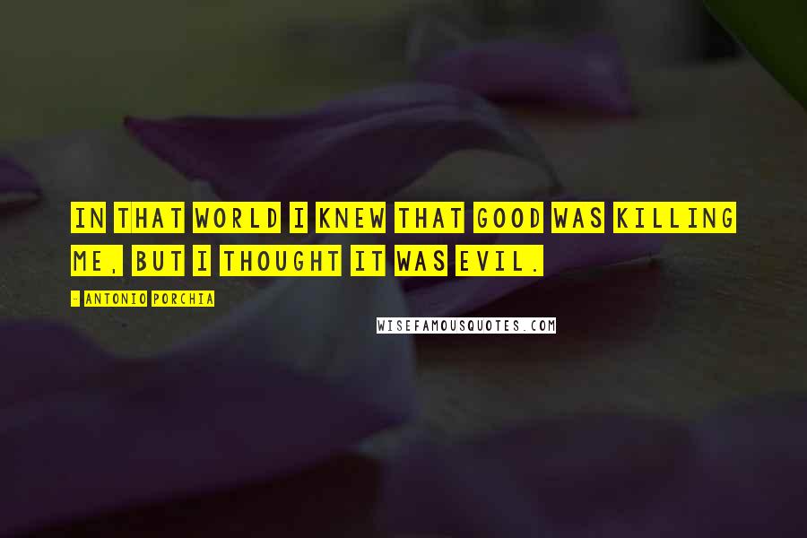 Antonio Porchia Quotes: In that world I knew that good was killing me, but I thought it was evil.