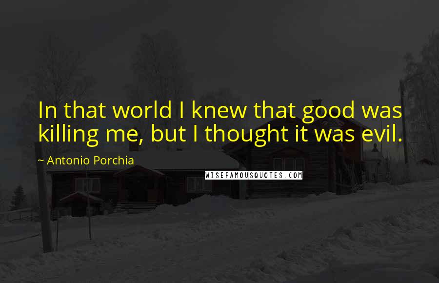 Antonio Porchia Quotes: In that world I knew that good was killing me, but I thought it was evil.