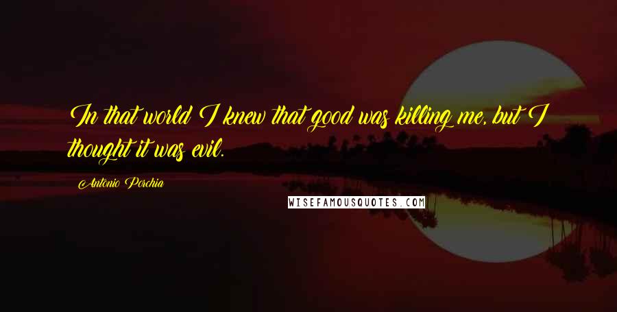 Antonio Porchia Quotes: In that world I knew that good was killing me, but I thought it was evil.